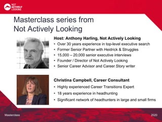 Masterclass 2020
Masterclass series from
Not Actively Looking
Host: Anthony Harling, Not Actively Looking
• Over 30 years experience in top-level executive search
• Former Senior Partner with Heidrick & Struggles
• 15,000 – 20,000 senior executive interviews
• Founder / Director of Not Actively Looking
• Senior Career Advisor and Career Story writer
Christina Campbell, Career Consultant
• Highly experienced Career Transitions Expert
• 18 years experience in headhunting
• Significant network of headhunters in large and small firms
 