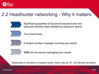 Masterclass 2020
Significant proportion of top-level executive and non-
executive director roles handled by executive search
2.2 Headhunter networking - Why it matters
Depending on function or industry sector, there may be 30 - 50 relevant recruiters.
You never know…
A limited number of people covering your sector
YOU are the person managing your career
 