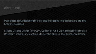 about me
Passionate about designing brands, creating lasting impressions and crafting
beautiful solutions.
Studied Graphic Design from Govt. College of Art & Craft and Rabindra Bharati
University, kolkata and continues to develop skills in User Experience Design.
 