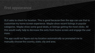 first appearance
OLX asks to check for location. This is good because then the app can use that to
customise my home screen experience. Maybe show recent listings in popular
categories. Maybe show some good deals, or listings getting the most clicks. All
this would really help to decrease the exits from home screen and engage the user
more.
The app could not figure out my location automatically so prompted me to
manually choose the country, state, city and area.
 