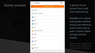 home screen A generic home
screen that is dull
and uninteresting.
Multiple icon colour,
looking like rainbow.
losing user attention.
some colors are so
dull it cannot visible
at high contrast
display.
While there are multiple forms
of the condition, red/green color
blindness is the most common
 