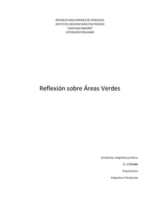 REPUBLICA BOLIVARIANA DE VENEZUELA
INSTITUTO UNIVERSITARIO POLITECNICO
“SANTIAGO MARIÑO”
EXTENSION PORLAMAR
Reflexión sobre Áreas Verdes
Estudiante:Angel BuscaUrbina
CI: 27363486
Arquitectura
Asignatura:Paisajismo
 