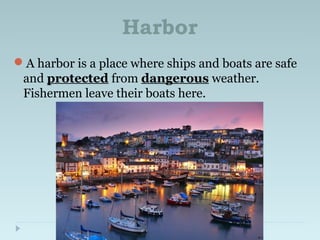 Harbor
A harbor is a place where ships and boats are safe
and protected from dangerous weather.
Fishermen leave their boats here.
 