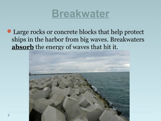 Breakwater
Large rocks or concrete blocks that help protect
ships in the harbor from big waves. Breakwaters
absorb the energy of waves that hit it.
 