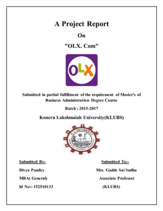 A Project Report
On
"OLX. Com"
Submitted in partial fulfillment of the requirement of Master's of
Business Administration Degree Course
Batch : 2015-2017
Koneru Lakshmaiah University(KLUBS)
Submitted By: Submitted To:-
Divya Pandey Mrs. Gadde Sai Sudha
MBA( General) Associate Professor
Id No:- 152510133 (KLUBS)
 