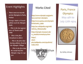 Event Highlights                                    Works Cited
                                                                                Paris, France
   There were no records
    set for Olympics in Paris,
                                                                                 Olympics
                                              http://www.olympic.org/paris-
    France                                     1924-summer-olympics              May 4th to
   George Andre a French                      http://www.pe04.com/olympic/
    athlete took the Olympic
                                           
                                                                               July 27th 1924
                                               trivia/oath_t.php
    Oath.
                                              http://en.wikipedia.org/wiki/
     This is the last appear-                 Johnny_Weissmuller
    ance of Tennis until
    1988                                      http://olympic-museum.de/
                                               w_medals/wmed1924.htm
         This is the first
        broadcast to others                   http://
                                               olym-
             This is the first time
            having athletes lived in           pics.ballparks.com/1924Paris/
            the Olympic Village.               index.htm

                 This is the first time
                the medal had the
                                                                               By: Ashley Johnson
                Olympic rings in cop-
                 per.
 