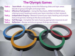 The Olympic Games
Task 1:   Team Work – As a group review the following slides and topic areas.
          Decide on group strengths and assign roles
Task 2:   Effective Participation – Using the flip sheets, MIND SHOWER ideas
          relating to each heading to assist your team members in their research
Task 3:   Independent Enquiry – Research around your topic heading and compile
          facts and opinions relating to the discussion points.
Task 4:   Self Manage – Complete the task choosing appropriate resources to aid
Task 5:   Reflection – Review and discuss groups findings next lesson
 