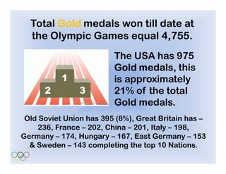 Total Gold medals won till date at
  the Olympic Games equal 4,755.
                         The USA has 975
                         Gold medals this
                              medals,
                         is approximately
                         21% of the total
                         Gold medals.
 Old Soviet Union has 395 (8%), Great Britain has –
     236, France – 202, China – 201, Italy – 198,
Germany – 174, Hungary – 167, East Germany – 153
  & Sweden – 143 completing the top 10 Nations.
 