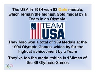 The USA in 1984 won 83 Gold medals,
which remain the highest Gold medal by a
         Team in an Olympic. .




They Also won a total of 239 Medals at the
 1904 Olympic Games, which by far the
     highest achievement by a Team
They’ve top the medal tables in 16times of
          the 30 Olympic Games
 