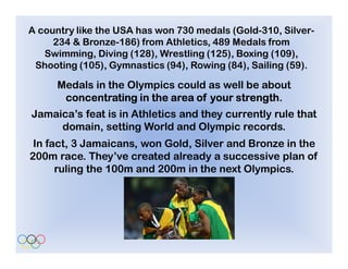 A country like the USA has won 730 medals (Gold-310, Silver-
     234 & Bronze-186) from Athletics, 489 Medals from
   Swimming, Diving (128), Wrestling (125), Boxing (109),
 Shooting (105), Gymnastics (94), Rowing (84), Sailing (59).

      Medals in the Olympics could as well be about
                                         strength.
       concentrating in the area of your strength
Jamaica’s feat is in Athletics and they currently rule that
     domain, setting World and Olympic records.
 In fact, 3 Jamaicans, won Gold, Silver and Bronze in the
200m race. They’ve created already a successive plan of
      ruling the 100m and 200m in the next Olympics.
 