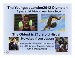 The Youngest London2012 Olympian
    13 years old Adzo Kpossi from Togo




  The Oldest is 71yrs old Hiroshi
       Hoketsu from Japan
       A equestrian rider who competed in
       the 1964 Summer Olympics finishing
              40th in show jumping
 