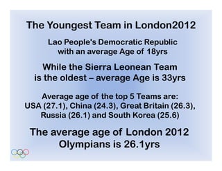 The Youngest Team in London2012
      Lao People's Democratic Republic
        with an average Age of 18yrs

    While the Sierra Leonean Team
  is the oldest – average Age is 33yrs

   Average age of the top 5 Teams are:
USA (27.1), China (24.3), Great Britain (26.3),
   Russia (26.1) and South Korea (25.6)

 The average age of London 2012
      Olympians is 26.1yrs
 