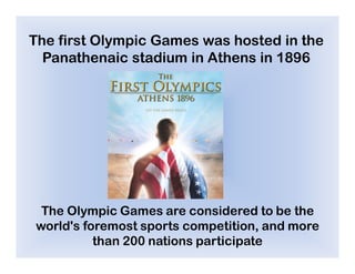 The first Olympic Games was hosted in the
  Panathenaic stadium in Athens in 1896




 The Olympic Games are considered to be the
world's foremost sports competition, and more
          than 200 nations participate
 