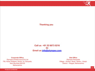 Private & Confidential
17
Call us +91 22 6673 0216
Or
Email us info@olympeo.com
Thanking you
Corporate Office
Olympeo Infrastructure Pvt Ltd
706, Kesar Solitaire, Sector 19, Sanpada,
Navi Mumbai-400705
Maharashtra
Site Office
Olympeo Riverside
Village – Avsare, Neral, Taluka – Karjat,
District – Raigad, Maharashtra
 