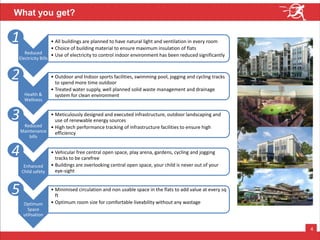 4
1
Reduced
Electricity Bills
• All buildings are planned to have natural light and ventilation in every room
• Choice of building material to ensure maximum insulation of flats
• Use of electricity to control indoor environment has been reduced significantly
Health &
Wellness
• Outdoor and Indoor sports facilities, swimming pool, jogging and cycling tracks
to spend more time outdoor
• Treated water supply, well planned solid waste management and drainage
system for clean environment
Reduced
Maintenance
bills
• Meticulously designed and executed infrastructure, outdoor landscaping and
use of renewable energy sources
• High tech performance tracking of infrastructure facilities to ensure high
efficiency
Enhanced
Child safety
• Vehicular free central open space, play arena, gardens, cycling and jogging
tracks to be carefree
• Buildings are overlooking central open space, your child is never out of your
eye-sight
Optimum
Space
utilisation
• Minimised circulation and non usable space in the flats to add value at every sq
ft
• Optimum room size for comfortable liveability without any wastage
2
3
4
5
What you get?
 