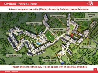 Private & Confidential
5
Olympeo Riverside, Neral
Project offers more than 80% of open spaces with all essential amenities
25 Acre integrated township | Master planned by Architect Hafeez Contractor
Primary School
Shopping
Plaza
Badminton court
Basketball court
Sports Arena
Club House
Entrance Plaza
Central Park
 