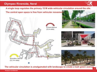 Private & Confidential
7
Olympeo Riverside, Neral
The vehicular circulation is amalgamated with landscape to create a lush green avenue.
Primary Avenue
(15 m wide)
Secondary Avenue
(12, 9 m wide)
A single loop regulates the primary 15 M wide vehicular circulation around the site.
The central open space is free from vehicular movement
 
