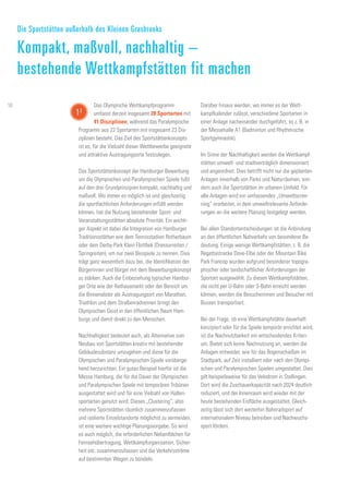 Das Olympische Wettkampfprogramm
umfasst derzeit insgesamt 28 Sportarten mit
41 Disziplinen, während das Paralympische
Programm aus 22 Sportarten mit insgesamt 23 Dis-
ziplinen besteht. Das Ziel des Sportstättenkonzepts
ist es, für die Vielzahl dieser Wettbewerbe geeignete
und attraktive Austragungsorte festzulegen.
Das Sportstättenkonzept der Hamburger Bewerbung
um die Olympischen und Paralympischen Spiele fußt
auf den drei Grundprinzipien kompakt, nachhaltig und
maßvoll. Wo immer es möglich ist und gleichzeitig
die sportfachlichen Anforderungen erfüllt werden
können, hat die Nutzung bestehender Sport- und
Veranstaltungsstätten absolute Priorität. Ein wichti-
ger Aspekt ist dabei die Integration von Hamburger
Traditionsstätten wie dem Tennisstadion Rotherbaum
oder dem Derby-Park Klein Flottbek (Dressurreiten /
Springreiten), um nur zwei Beispiele zu nennen. Dies
trägt ganz wesentlich dazu bei, die Identifikation der
Bürgerinnen und Bürger mit dem Bewerbungskonzept
zu stärken. Auch die Einbeziehung typischer Hambur-
ger Orte wie der Rathausmarkt oder der Bereich um
die Binnenalster als Austragungsort von Marathon,
Triathlon und dem Straßenradrennen bringt den
Olympischen Geist in den öffentlichen Raum Ham-
burgs und damit direkt zu den Menschen.
Nachhaltigkeit bedeutet auch, als Alternative zum
Neubau von Sportstätten kreativ mit bestehender
Gebäudesubstanz umzugehen und diese für die
Olympischen und Paralympischen Spiele vorüberge-
hend herzurichten. Ein gutes Beispiel hierfür ist die
Messe Hamburg, die für die Dauer der Olympischen
und Paralympischen Spiele mit temporären Tribünen
ausgestattet wird und für eine Vielzahl von Hallen-
sportarten genutzt wird. Dieses „Clustering“, also
mehrere Sportstätten räumlich zusammenzufassen
und isolierte Einzelstandorte möglichst zu vermeiden,
ist eine weitere wichtige Planungsvorgabe. So wird
es auch möglich, die erforderlichen Nebenflächen für
Fernsehübertragung, Wettkampforganisation, Sicher-
heit etc. zusammenzufassen und die Verkehrsströme
auf bestimmten Wegen zu bündeln.
Darüber hinaus werden, wo immer es der Wett-
kampfkalender zulässt, verschiedene Sportarten in
einer Anlage nacheinander durchgeführt, so z. B. in
der Messehalle A1 (Badminton und Rhythmische
Sportgymnastik).
Im Sinne der Nachhaltigkeit werden die Wettkampf-
stätten umwelt- und stadtverträglich dimensioniert
und angeordnet. Dies betrifft nicht nur die geplanten
Anlagen innerhalb von Parks und Naturräumen, son-
dern auch die Sportstätten im urbanen Umfeld. Für
alle Anlagen wird ein umfassendes „Umweltscree-
ning“ erarbeitet, in dem umweltrelevante Anforde-
rungen an die weitere Planung festgelegt werden.
Bei allen Standortentscheidungen ist die Anbindung
an den öffentlichen Nahverkehr von besonderer Be-
deutung. Einige wenige Wettkampfstätten, z. B. die
Regattastrecke Dove-Elbe oder der Mountain Bike
Park Francop wurden aufgrund besonderer topogra-
phischer oder landschaftlicher Anforderungen der
Sportart ausgewählt. Zu diesen Wettkampfstätten,
die nicht per U-Bahn oder S-Bahn erreicht werden
können, werden die Besucherinnen und Besucher mit
Bussen transportiert.
Bei der Frage, ob eine Wettkampfstätte dauerhaft
konzipiert oder für die Spiele temporär errichtet wird,
ist die Nachnutzbarkeit ein entscheidendes Kriteri-
um. Bietet sich keine Nachnutzung an, werden die
Anlagen entweder, wie für das Bogenschießen im
Stadtpark, auf Zeit installiert oder nach den Olympi-
schen und Paralympischen Spielen umgestaltet. Dies
gilt beispielsweise für das Velodrom in Stellingen.
Dort wird die Zuschauerkapazität nach 2024 deutlich
reduziert, und der Innenraum wird wieder mit der
heute bestehenden Eisfläche ausgestattet. Gleich-
zeitig lässt sich dort weiterhin Bahnradsport auf
internationalem Niveau betreiben und Nachwuchs-
sport fördern.
Die Sportstätten außerhalb des Kleinen Grasbrooks
Kompakt, maßvoll, nachhaltig –
bestehende Wettkampfstätten fit machen
12
10
 