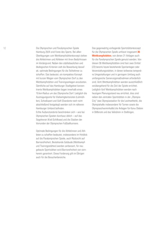 Die Olympischen und Paralympischen Spiele
Hamburg 2024 sind Feste des Sports. Bei allen
Überlegungen zum Wettkampfstättenkonzept stehen
die Athletinnen und Athleten mit ihren Bedürfnissen
im Vordergrund. Neben den städtebaulichen und
ökologischen Kriterien zielt die Bewerbung darauf
ab, optimale Bedingungen für die Teilnehmer zu
schaffen. Das bedeutet, ein kompaktes Konzept
mit kurzen Wegen vom Olympischen Dorf zu den
Wettkampfstätten und Trainingsanlagen anzubieten.
Sämtliche auf das Hamburger Stadtgebiet konzen-
trierte Wettkampfstätten liegen innerhalb eines
10-km-Radius um das Olympische Dorf. Lediglich die
Austragungsorte für Vielseitigkeitsreiten (Luhmüh-
len), Schießsport und Golf (Standorte noch nicht
abschließend festgelegt) werden sich im näheren
Hamburger Umland befinden.
Echte Außenstandorte beschränken sich – wie bei
Olympischen Spielen durchaus üblich – auf das
Segelrevier (Kiel-Schilksee) und die Stadien der
Vorrunden der Olympischen Fußballturniere.
Optimale Bedingungen für die Athletinnen und Ath-
leten zu schaffen bedeutet, insbesondere im Hinblick
auf die Paralympischen Spiele, auch Rücksicht auf
Barrierefreiheit. Bestehende Gebäude (Wettkampf-
und Trainingsstätten) werden verbessert, für neu
gebaute Sportstätten wird Barrierefreiheit von vorn-
herein garantiert. Diese Forderung gilt im Übrigen
auch für die Besucherbereiche.
Das gegenwärtig vorliegende Sportstättenkonzept
für die Olympischen Spiele umfasst insgesamt 36
Wettkampfstätten, von denen 21 Anlagen auch
für die Paralympischen Spiele genutzt werden. Von
diesen 36 Wettkampfstätten sind fast zwei Drittel
(23) bereits heute bestehende Sportanlagen oder
Veranstaltungsstätten, in denen teilweise temporä-
re Umgestaltungen und in geringem Umfang auch
umfangreiche Sanierungsmaßnahmen erforderlich
sind. Acht Wettkampfstätten werden ausschließlich
vorübergehend für die Zeit der Spiele errichtet.
Lediglich fünf Wettkampfstätten werden nach
heutigem Planungsstand neu errichtet, dies sind
neben den zentralen Sportstätten in der „Olympia-
City“ (das Olympiastadion für die Leichtathletik, die
Olympiahalle insbesondere für Turnen sowie die
Olympiaschwimmhalle) die Anlagen für Kanu-Slalom
in Billbrook und das Velodrom in Stellingen.
12
 