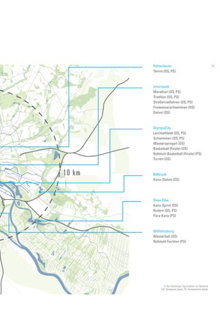 7. Die Hamburger Sportstätten im Überblick
(OS: Olympische Spiele, PS: Paralympische Spiele)
10 km
Rotherbaum
Tennis (OS, PS)
Innenstadt
Marathon (OS, PS)
Triathlon (OS, PS)
Straßenradfahren (OS, PS)
Freiwasserschwimmen (OS)
Gehen (OS)
OlympiaCity
Leichtathletik (OS, PS)
Schwimmen (OS, PS)
Wasserspringen (OS)
Basketball (Finale) (OS)
Rollstuhl-Basketball (Finale) (PS)
Turnen (OS)
Billbrook
Kanu-Slalom (OS)
Dove-Elbe
Kanu-Sprint (OS)
Rudern (OS, PS)
Para-Kanu (PS)
Wilhelmsburg
Wasserball (OS)
Rollstuhl-Fechten (PS)
15
 