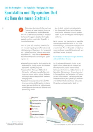 Olympiapark Besucherzone
Plangebiet
Sportstätten
Servicezonen
Fahrzeugkontrollbereich
Besucherkontrollbereich
Medienzentrum
Olympisches Dorf
8. (vorherige Doppelseite)
So könnte die OlympiaCity im Jahr 2024
auf dem Kleinen Grasbrook aussehen 9. Die OlympiaCity gliedert sich während der Spiele in mehrere Zonen
•	dass die Spiele logistisch reibungslos ablaufen
•	dass Olympiapark, Olympisches und Paralmypi-
sches Dorf und Medienzone funktional getrennt
werden, da jeder Bereich eigene Anforderungen zu
erfüllen hat.
Ziel ist insgesamt eine Stadtstruktur, die sowohl die
Anforderungen an die Spiele erfüllt als auch dauer-
haft ein lebendiges, unverwechselbares Stadtquartier
entstehen lässt. Wie die OlympiaCity zum Abschluss
ihrer ersten Etappe im Jahr 2024 aussehen soll, wird
nachfolgend genauer dargestellt.
Nur für die Zeit der Spiele: Trennung in öffentliche
und nichtöffentliche Bereiche
Um die optimale städtebauliche Struktur für den
neuen Stadtteil zu finden, wurden zu Beginn des
Entwurfsprozesses zunächst unterschiedliche
Verteilungen der Funktionen, mögliche Positionen der
Sportstätten (Olympiastadion, Olympiaschwimmhal-
le, Olympiahalle) und des Olympischen und Paralym-
pischen Dorfes untersucht. Die Planung sieht dabei
eine klare Gliederung der OlympiaCity in öffentliche
und nichtöffentliche Bereiche für den Zeitraum der
Olympischen und Paralympischen Spiele vor:
Die zentralen Sportstätten für Olympische und
Paralympische Spiele sowie das Olympische
Dorf, der Olympiapark und das Medienzen­
trum sind auf dem Kleinen Grasbrook und im Bereich
des Hansahafens geplant. Sie bilden die Hauptbe-
standteile einer neu entstehenden OlympiaCity im
Herzen der Hansestadt.
Damit die Spiele 2024 in Hamburg stattfinden kön-
nen, muss allerdings der gesamte Kleine Grasbrook
mit Infrastruktur und Olympischem Dorf fertiggestellt
sein – und die Sportstätten und einige angrenzende
Bereiche bis 2023. Zudem gibt der Masterplan mit
Blick auf die erfolgreiche Durchführung des Sporter-
eignisses vor:
•	dass die Distanzen zwischen den Unterkünften der
Athletinnen und Athleten und den verschiedenen
Sportstätten möglichst gering sind
•	dass dauerhafte Wohnungen 2024 vorab als
Olympisches und Paralympisches Dorf den Athle-
tinnen und Athleten und den anderen Mitgliedern
der Olympischen und Paralympischen Familie zur
Verfügung stehen
•	dass die Anforderungen insbesondere der Athle-
tinnen und Athleten, der Olympischen Familie ins-
gesamt, aber auch der Besucher und der internati-
onalen Medienvertreterinnen und Medienvertreter
berücksichtigt werden
Ziele des Masterplans – die Olympische / Paralympische Etappe
Sportstätten und Olympisches Dorf
als Kern des neuen Stadtteils
21
18
 