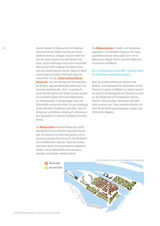 12. Zur Orientierung: Die zwei Entwicklungsstufen der OlympiaCity
13. (Rechte Seite) Radrennen vor der Kulisse der Speicherstadt
Bau bis 2024
Bau nach 2024
Dennoch beginnt im Olympischen und Paralympi-
schen Dorf mit den Spielen das Herz des neuen
Stadtteils bereits zu schlagen. Das Dorf bildet den
Kern der neuen Quartiere auf dem Kleinen Gras-
brook, und die Wohnungen sind auf eine dauerhafte
Nutzung nach 2024 ausgelegt. Sie können sofort
nach den Spielen bewohnt werden. Bereits in dieser
ersten Etappe entsteht bis 2024 auch schon ein
wesentlicher Teil des „Parks auf dem Kleinen
Grasbrook“, der nach Rückbau der Trainingsstätten
der Athleten zügig vervollständigt werden kann. Die
kompakte Anordnung des „Dorfs“ ist günstig für
seinen Betrieb während der Spiele und setzt die Idee
von kompakten Spielen der kurzen Wege konkret
um. Olympiastadion, Trainingsanlagen sowie die
Olympiahalle sind gut erreichbar. Die gute Anbindung
an das öffentliche Straßennetz sorgt dafür, dass die
Athletinnen und Athleten schnell auch zahlreiche an-
dere Sportstätten im weiteren Stadtgebiet erreichen
können.
Der Moldauhafen trennt das Olympische und Pa-
ralympische Dorf vom öffentlich genutzten Olympia-
park. Die Bereiche sind damit klar getrennt, und es
gibt eine eindeutige Orientierung für die öffentlichen
und nichtöffentlichen Bereiche. Nach dem Großer-
eignis kann diese Trennung problemlos aufgehoben
werden, und der Moldauhafen wird seine ganz
besondere Atmosphäre entfalten können.
Das Medienzentrum ist südlich vom Hansahafen
angeordnet – mit schnellem Zugang zu den Haupt-
sportstätten und zum Olympischen Dorf und mit
Wahrung der nötigen Distanz zwischen Athletinnen
und Athleten und Medien.
Um- und Weiterbauen nach 2024 – damit ein Stadt-
teil mit Wohnen und Arbeiten entsteht
Nach den Spielen schließt sich zunächst eine
Rückbau- und Umbauphase der Sportstätten und der
Flächen für Logistik und Medien an. Zugleich beginnt
die zweite Entwicklungsphase der OlympiaCity, wenn
um das Olympische und Paralympische Dorf das
Quartier in Richtung Elbe, Hansahafen und Saale-
hafen erweitert wird. Einige temporäre Brücken, die
allein für die Spiele notwendig waren, werden nach
2024 wieder abgebaut.
20
 