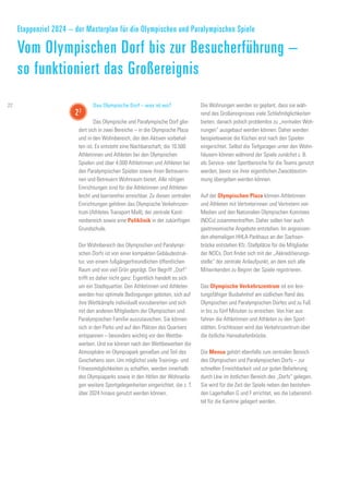 Das Olympische Dorf – was ist wo?
Das Olympische und Paralympische Dorf glie-
dert sich in zwei Bereiche – in die Olympische Plaza
und in den Wohnbereich, der den Aktiven vorbehal-
ten ist. Es entsteht eine Nachbarschaft, die 10.500
Athletinnen und Athleten bei den Olympischen
Spielen und über 4.000 Athletinnen und Athleten bei
den Paralympischen Spielen sowie ihren Betreuerin-
nen und Betreuern Wohnraum bietet. Alle nötigen
Einrichtungen sind für die Athletinnen und Athleten
leicht und barrierefrei erreichbar. Zu diesen zentralen
Einrichtungen gehören das Olympische Verkehrszen-
trum (Athletes Transport Mall), der zentrale Kanti-
nenbereich sowie eine Poliklinik in der zukünftigen
Grundschule.
Der Wohnbereich des Olympischen und Paralympi-
schen Dorfs ist von einer kompakten Gebäudestruk-
tur, von einem fußgängerfreundlichen öffentlichen
Raum und von viel Grün geprägt. Der Begriff „Dorf“
trifft es daher nicht ganz: Eigentlich handelt es sich
um ein Stadtquartier. Den Athletinnen und Athleten
werden hier optimale Bedingungen geboten, sich auf
ihre Wettkämpfe individuell vorzubereiten und sich
mit den anderen Mitgliedern der Olympischen und
Paralympischen Familie auszutauschen. Sie können
sich in den Parks und auf den Plätzen des Quartiers
entspannen – besonders wichtig vor den Wettbe-
werben. Und sie können nach den Wettbewerben die
Atmosphäre im Olympiapark genießen und Teil des
Geschehens sein. Um möglichst viele Trainings- und
Fitnessmöglichkeiten zu schaffen, werden innerhalb
des Olympiaparks sowie in den Höfen der Wohnanla-
gen weitere Sportgelegenheiten eingerichtet, die z. T.
über 2024 hinaus genutzt werden können.
Die Wohnungen werden so geplant, dass sie wäh-
rend des Großereignisses viele Schlafmöglichkeiten
bieten, danach jedoch problemlos zu „normalen Woh-
nungen“ ausgebaut werden können. Daher werden
beispielsweise die Küchen erst nach den Spielen
eingerichtet. Selbst die Tiefgaragen unter den Wohn-
häusern können während der Spiele zunächst z. B.
als Service- oder Sportbereiche für die Teams genutzt
werden, bevor sie ihrer eigentlichen Zweckbestim-
mung übergeben werden können.
Auf der Olympischen Plaza können Athletinnen
und Athleten mit Vertreterinnen und Vertretern von
Medien und den Nationalen Olympischen Komitees
(NOCs) zusammentreffen. Daher sollen hier auch
gastronomische Angebote entstehen. Im angrenzen-
den ehemaligen HHLA-Parkhaus an der Sachsen-
brücke entstehen Kfz.-Stellplätze für die Mitglieder
der NOCs. Dort findet sich mit der „Akkreditierungs-
stelle“ der zentrale Anlaufpunkt, an dem sich alle
Mitwirkenden zu Beginn der Spiele registrieren.
Das Olympische Verkehrszentrum ist ein leis-
tungsfähiger Busbahnhof am südlichen Rand des
Olympischen und Paralympischen Dorfes und zu Fuß
in bis zu fünf Minuten zu erreichen. Von hier aus
fahren die Athletinnen und Athleten zu den Sport-
stätten. Erschlossen wird das Verkehrszentrum über
die östliche Hansahafenbrücke.
Die Mensa gehört ebenfalls zum zentralen Bereich
des Olympischen und Paralympischen Dorfs – zur
schnellen Erreichbarkeit und zur guten Belieferung
durch Lkw im östlichen Bereich des „Dorfs“ gelegen.
Sie wird für die Zeit der Spiele neben den bestehen-
den Lagerhallen G und F errichtet, wo die Lebensmit-
tel für die Kantine gelagert werden.
Etappenziel 2024 – der Masterplan für die Olympischen und Paralympischen Spiele
Vom Olympischen Dorf bis zur Besucherführung –
so funktioniert das Großereignis
22
22
 