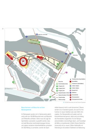 U
U
S
B
F
F
F
B
S
S
1
1
2
3
2
3
Besucher
HafenCity Universität
Elbbrücken
Veddel
Sportstätten
Sicherheitsk
Eingang Os
Eingang No
Eingang Sü
Ticketzone
U-Bahn-Sta
S-Bahn-Sta
Busbahnho
Elbfähren
Hauptzirkul
Nebenzirku
Hauptzuwe
Nebenzuwe
Ticketkontro
3
2
1
1
2
Olympiahal
Olympiasta
Olympiasch
300-Meter-R
3
U
reifen und beidseitigen Gehwegen angedacht. Dies macht eine
ischen dem Baakenhöft in der HafenCity und dem
s an die Innenstadt.!
F
U
U
S
B
F
F
F
B
S
S
1
1
2
3
2
3
Besucher
HafenCity Universität
Elbbrücken
Veddel
Sportstätten
Sicherheitskontrolle
Eingang Ost
Eingang Nord
Eingang Süd
Ticketzone (Sportstätten)
U-Bahn-Station
S-Bahn-Station
Busbahnhof
Elbfähren
Hauptzirkulation (Park)
Nebenzirkulation (Park)
Hauptzuwege
Nebenzuwege
Ticketkontrolle (Sportstätten)
3
2
1
1
2
Olympiahalle
Olympiastadion
Olympiaschwimmhalle
300-Meter-Radius
3
U
n Gehwegen angedacht. Dies macht eine
ft in der HafenCity und dem
F
15. Die Besucherströme auf dem Kleinen Grasbrook
U
U
S
B
F
F
F
B
S
1
1
2
2
3
Besucher
HafenCity Universität
Elbbrücken
Sportstätten
Sicherheitskontrolle
Eingang Ost
Eingang Nord
Eingang Süd
Ticketzone (Sportstätten)
U-Bahn-Station
S-Bahn-Station
Busbahnhof
Elbfähren
Hauptzirkulation (Park)
Nebenzirkulation (Park)
Hauptzuwege
Nebenzuwege
Ticketkontrolle (Sportstätten)
3
2
1
2
Olympiahalle
Olympiastadion
Olympiaschwimmhalle
300-Meter-Radius
3
UF
stätten bewusst nicht zu sehr konzentriert. Ebenso
werden sie an Standorte gesetzt, die auch für ihre
Funktion im neuen Stadtteil, also nach 2024, Sinn
ergeben. Die Olympiahalle wird später auch als
Kreuzfahrtterminal genutzt, daher wird sie entlang
des Hansahafens angeordnet. Für die Olympia-
schwimmhalle ist als künftiges Sport- und Freizeitbad
die Nähe zur bestehenden U-Bahn-Station HafenCity
Universität und zur neuen U-Bahn-Haltestelle mit
Anbindung an die anderen Stadtteile von Bedeutung.
Besucherinnen und Besucher auf dem
Olympiagelände
Im Olympiapark werden sich in Spitzenzeiten gleich-
zeitig mehr als 100.000 Besucherinnen und Besucher
und Hilfskräfte aufhalten. Daher muss die Lage der
Sportstätten zueinander so gewählt werden, dass
sich alle Menschen komfortabel bewegen können
und zugleich attraktive Aufenthaltsflächen entstehen.
Um Überfüllung zu vermeiden, werden die Sport-
24
 