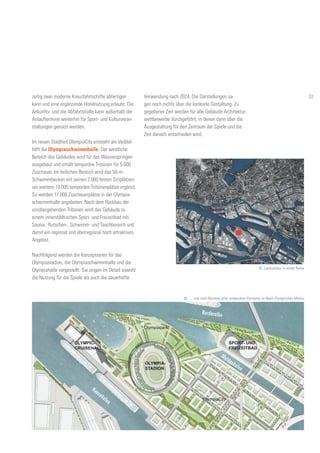 zeitig zwei moderne Kreuzfahrtschiffe abfertigen
kann und eine ergänzende Hotelnutzung erlaubt. Die
Ankunfts- und die Abfahrtshalle kann außerhalb der
Anlauftermine weiterhin für Sport- und Kulturveran-
staltungen genutzt werden.
Im neuen Stadtteil OlympiaCity entsteht am Veddel-
höft die Olympiaschwimmhalle. Der westliche
Bereich des Gebäudes wird für das Wasserspringen
ausgebaut und erhält temporäre Tribünen für 5.000
Zuschauer. Im östlichen Bereich wird das 50-m-
Schwimmbecken mit seinen 2.000 festen Sitzplätzen
um weitere 10.000 temporäre Tribünenplätze ergänzt.
So werden 17.000 Zuschauerplätze in der Olympia-
schwimmhalle angeboten. Nach dem Rückbau der
vorübergehenden Tribünen wird das Gebäude zu
einem innerstädtischen Sport- und Freizeitbad mit
Sauna-, Rutschen-, Schwimm- und Tauchbereich und
damit ein regional und überregional hoch attraktives
Angebot.
Nachfolgend werden die Konzeptionen für das
Olympiastadion, die Olympiaschwimmhalle und die
Olympiahalle vorgestellt. Sie zeigen im Detail sowohl
die Nutzung für die Spiele als auch die dauerhafte
Verwendung nach 2024. Die Darstellungen sa-
gen noch nichts über die konkrete Gestaltung. Zu
gegebener Zeit werden für alle Gebäude Architektur-
wettbewerbe durchgeführt, in denen dann über die
Ausgestaltung für den Zeitraum der Spiele und die
Zeit danach entschieden wird.
OLYMPIA-
STADION
32. Landmarken in erster Reihe
OLYMPIC-
CRUISEHALL
SPORT- UND
FREIZEITBAD
Olympiapark
OlympiaCity
33. … und nach Rückbau aller temporären Elemente im Nach-Olympischen Modus
Hansahafen
Moldauhafen
Norderelbe
33
 