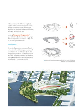 for sale
In diese werden nun die Wohnungen eingebaut,
nachdem weitere Betondecken eingezogen wurden.
Durch die tribünenartige Anlage der Wohnungen
bekommen alle Wohnungen eigene Terrassen, die zur
Sportfläche hin ausgerichtet sind.
Mit dem „Wohnquartier Olympiastadion“
gewinnt der Kleine Grasbrook so einen einzigartigen
Wohnstandort mit Panoramablick über die Elbe und
auf die Hamburger Stadtsilhouette.
Bleibende Werte
Die aus dem Olympiastadion ausgebauten Materia-
lien werden nicht einfach entsorgt, sondern sinnvoll
verwertet: Die Folie des Stadiondachs kann z. B. zu
Olympiataschen verarbeitet, die Sitzplätze des Stadi-
ons können weiterverkauft werden. Die Gerüste der
Tribünen können andernorts weiterhin als Baugerüs-
te, als Tribünen o. Ä. zum Einsatz kommen.
35. Während das Olympiastadion umgenutzt wird, finden Teile von ihm im Alltag neue
Verwendung – mit Erinnerungsfunktion
36. Perspektive 2040 – Blick auf das umgenutzte Olympiastadion aus westlicher Richtung
35
 