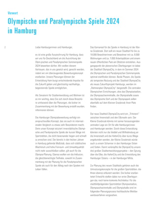 Das Kernareal für die Spiele in Hamburg ist der Klei-
ne Grasbrook. Dort soll ein neuer Stadtteil für bis zu
18.000 Bewohnerinnen und Bewohner mit ca. 8.000
Wohnungen und ca. 7.000 Arbeitsplätzen und einem
neuen öffentlichen Park am Elbstrom entstehen. Aus-
gangspunkt der planerischen Überlegungen ist dabei
der Stadtteil OlympiaCity, in dem im Sommer 2024
die Olympischen und Paralympischen Sommerspiele
optimal stattfinden können. Beide Phasen, die Spiele
als temporäre Nutzung und der Stadtteil OlympiaCity
als neues Zukunftsprojekt Hamburgs, werden im
„Rahmenplan OlympiaCity“ dargestellt. Die zentralen
Olympischen Einrichtungen, also das Olympiastadion,
die Olympiaschwimmhalle, die Olympiahalle sowie
das Olympische Dorf und der Olympiapark sollen
ebenfalls auf dem Kleinen Grasbrook ihren Platz
finden.
Der neue Stadtteil OlympiaCity wird ein „Trittstein“
zwischen Innenstadt und den Elbinseln sein. Der
Kleine Grasbrook könnte mit seiner herausragenden
zentralen Lage ein Ort für alle Hamburgerinnen
und Hamburger werden. Durch diese Entwicklung
könnten nicht nur die Veddel und Wilhelmsburg an
die Innenstadt und die HafenCity über kurze Wege
angebunden werden, der Kleine Grasbrook würde
auch zu einem Scharnier in den Hamburger Osten
und Süden. Damit verknüpfte die OlympiaCity unsere
drei großen Stadtentwicklungsprojekte – den Sprung
über die Elbe, die HafenCity und die Entwicklung des
Hamburger Ostens – in der Hamburger Mitte.
Zur Planung des neuen Stadtteils gehören auch die
Umnutzungskonzepte für die großen Sportstätten, die
Ihnen ebenso erläutert werden. Die bisher erarbei-
teten Entwürfe stellen dabei nur erste Überlegun-
gen dar, noch keine konkrete Architektur. Für die
stadtbildprägenden Sportstätten Olympiastadion,
Olympiaschwimmhalle und Olympiahalle sind im
folgenden Planungsprozess hochbauliche Wettbe-
werbsverfahren vorgesehen.
Liebe Hamburgerinnen und Hamburger,
es ist eine große Auszeichnung für Hamburg, dass
wir uns für Deutschland um die Ausrichtung der
Olym-pischen und Paralympischen Sommerspiele
2024 bewerben dürfen. Wir wollen diesem
Vertrauen, das in uns gesetzt wird, gerecht werden,
indem wir ein überzeugendes Bewerbungskonzept
erarbeiten. Unsere Planungen können der
Entwicklung Ham-burgs entscheidende Impulse für
die Zukunft geben und gleichzeitig nachhaltige,
begeisternde Spiele ermöglichen.
Als Senatorin für Stadtentwicklung und Wohnen ist
es mir wichtig, dass Sie sich durch diese Broschü-
re umfassend über die Planungen, die bisher im
Zusammenhang mit der Bewerbung erstellt wurden,
informieren können.
Die Hamburger Olympiabewerbung verfolgt ein
anspruchsvolles Konzept, das sie auch im internati-
onalen Vergleich zu etwas sehr Besonderem macht.
Denn unser Konzept skizziert innerstädtische Olympi-
sche und Paralympische Spiele der kurzen Wege mit
Sportstätten, die dicht beieinander liegen und schnell
zu erreichen sind. Der bereits in den letzten Jahren
in Hamburg geltende Maßstab, dass sich städtisches
Wachstum und hohe Freiraum- und Umweltqualität
nicht mehr ausschließen sollen, gilt auch für die
Olympia-Planung. Ebenso wollen wir die Inklusion,
die gleichberechtigte Teilhabe, sowohl im Zusam-
menhang mit der Planung für die Paralympischen
Spiele als auch für den Alltag nach den Spielen mit
Leben füllen.
Vorwort
Olympische und Paralympische Spiele 2024
in Hamburg
2
 