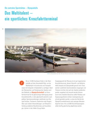 Bis zu 15.000 Zuschauer finden in der Olym-
piahalle auf dem Amerikahöft Platz, um die
Wettkämpfe im Kunstturnen und Trampolin
sowie die Endspiele im Basketball zu verfolgen. Nach
den Olympischen und Paralympischen Spielen wird
das Gebäude zur OlympicCruiseHall: ein Kreuz-
fahrtterminal für die gleichzeitige Abfertigung zweier
Kreuzfahrtschiffe, in dem gleichwohl weiterhin auch
größere Sportveranstaltungen stattfinden (zum Bei-
spiel Fechten, Tischtennis, Badminton oder Ringen).
Aber auch andere Veranstaltungen, zum Beispiel in
Hamburg etablierte Musikfestivals und Ausstellun-
gen, können in den Hallen Einzug halten.
Ausgangspunkt der Planung ist ein gut organisiertes
Kreuzfahrtterminal, dessen Ankunfts- und Abfahrts-
halle temporär als Olympiahalle genutzt wird. Dazu
werden zusätzliche Geschossdecken eingezogen und
Tribünen errichtet, die nach den Spielen problemlos
wieder ausgebaut und recycelt werden können.
Durch eine modulare Bauweise sollen Rückbau und
Anpassungsarbeiten einfach, kostengünstig und
schnell gestaltet werden, so dass der Betrieb der
OlympicCruiseHall bereits nach wenigen Monaten
beginnen kann. Bis zu 6.900 Kreuzfahrtpassagiere
sollen künftig gleichzeitig abgefertigt werden.
Die zentralen Sportstätten – Olympiahalle
Das Multitalent –
ein sportliches Kreuzfahrtterminal
48. Die Olympiahalle auf dem Höft des Kleinen Grasbrooks im Nach-Olympischen Modus
34
40
 