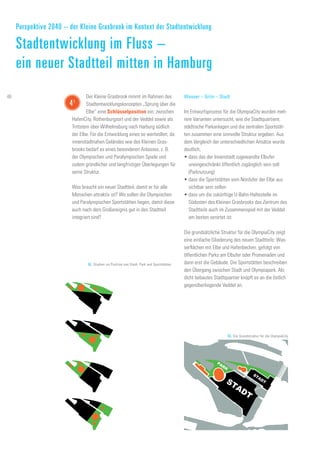 STADT
STADT
PARK
52. Studien zur Position von Stadt, Park und Sportstätten
53. Die Grundstruktur für die OlympiaCity
Wasser – Grün – Stadt
Im Entwurfsprozess für die OlympiaCity wurden meh-
rere Varianten untersucht, wie die Stadtquartiere,
städtische Parkanlagen und die zentralen Sportstät-
ten zusammen eine sinnvolle Struktur ergeben. Aus
dem Vergleich der unterschiedlichen Ansätze wurde
deutlich,
•	dass das der Innenstadt zugewandte Elbufer
uneingeschränkt öffentlich zugänglich sein soll
(Parknutzung)
•	dass die Sportstätten vom Nordufer der Elbe aus
sichtbar sein sollen
•	dass um die zukünftige U-Bahn-Haltestelle im
Südosten des Kleinen Grasbrooks das Zentrum des
Stadtteils auch im Zusammenspiel mit der Veddel
am besten verortet ist.
Die grundsätzliche Struktur für die OlympiaCity zeigt
eine einfache Gliederung des neuen Stadtteils: Was-
serflächen mit Elbe und Hafenbecken, gefolgt von
öffentlichen Parks am Elbufer oder Promenaden und
dann erst die Gebäude. Die Sportstätten beschreiben
den Übergang zwischen Stadt und Olympiapark. Als
dicht bebautes Stadtquartier knüpft es an die östlich
gegenüberliegende Veddel an.
Der Kleine Grasbrook nimmt im Rahmen des
Stadtentwicklungskonzeptes „Sprung über die
Elbe“ eine Schlüsselposition ein: zwischen
HafenCity, Rothenburgsort und der Veddel sowie als
Trittstein über Wilhelmsburg nach Harburg südlich
der Elbe. Für die Entwicklung eines so wertvollen, da
innenstadtnahen Geländes wie des Kleinen Gras-
brooks bedarf es eines besonderen Anlasses, z. B.
der Olympischen und Paralympischen Spiele und
zudem gründlicher und langfristiger Überlegungen für
seine Struktur.
Was braucht ein neuer Stadtteil, damit er für alle
Menschen attraktiv ist? Wo sollen die Olympischen
und Paralympischen Sportstätten liegen, damit diese
auch nach dem Großereignis gut in den Stadtteil
integriert sind?
Perspektive 2040 – der Kleine Grasbrook im Kontext der Stadtentwicklung
Stadtentwicklung im Fluss –
ein neuer Stadtteil mitten in Hamburg
41
46
 