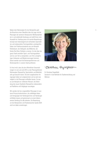 Neben dem Rahmenplan für die OlympiaCity gibt
die Broschüre einen Überblick über die Lage und die
Planungen der weiteren Olympischen Wettkampfstät-
ten in und außerhalb Hamburgs und stellt Ihnen eine
Auswahl vor. Hamburg kann mit seinem Bewerbungs-
konzept weit überwiegend auf vorhandene Sportstät-
ten und insbesondere Trainingsstätten zurückgreifen.
Dabei sind Traditionsstandorte wie zum Beispiel
Rotherbaum, der Volkspark, das Millerntor, der
Derby-Park Klein Flottbek zu nennen. An den über die
ganze Stadt verteilten Sport- und Trainingsstätten
wird es zum Teil zu temporären, zum Teil zu langfris-
tigen Umbauten und Modernisierungen kommen.
Davon werden auch die Breitensportlerinnen und
Breitensportler in unserer Stadt profitieren.
Es freut mich, dass die drei öffentlichen Veranstal-
tungen im Juni und Juli 2015 zu den Planungsthemen
Rahmenplan OlympiaCity, Sportstätten und Mobilität
sehr gut besucht waren. Die dort vorgebrachten An-
regungen haben wir aufgenommen und so weit wie
möglich in die Planungen einfließen lassen. So war
es zum Beispiel ein vielfacher Wunsch, die Anbin-
dung des neuen Stadtteils OlympiaCity insbesondere
auf Radfahrer und Fußgänger auszulegen.
Wir werden die hier vorgestellten Planungen im wei-
teren Prozess konkretisieren, die vielfältigen Ideen
und Anregungen der Hamburgerinnen und Hamburger
einfließen lassen und gemeinsam an einem lebens-
werten Hamburg für alle arbeiten. Die Bewerbung
um die Olympischen und Paralympischen Spiele 2024
wird uns dabei voranbringen.
Dr. Dorothee Stapelfeldt
Senatorin in der Behörde für Stadtentwicklung und
Wohnen
3
 