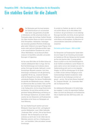 Der Masterplan greift die heute bestehen-
den Gebietsstrukturen auf und entwickelt
diese weiter: lang gestreckte und parallel
zu Hafenbecken und Elbe verlaufende Straßen und
Promenaden prägen den künftigen Stadtteil Olympia-
City. Dabei entstehen Räume von höchst unterschied-
lichen Atmosphären. Hafenbecken, Parkanlagen
oder besonders gestaltete öffentliche Straßenzüge
geben jedem Teilbereich eine eigene Prägung. Immer
wieder anders geformte Gebäudeensembles tragen
zu den unterschiedlichen Charakteren bei, mal mit
offenen Wohnblöcken, mal als klassische Block-
strukturen mit Geschäften, kulturellen und sozialen
Nutzungen im Erdgeschoss.
Auf den ersten Blick fallen die Ost-West-Achsen als
markante städtebauliche Ideen ins Auge. Doch die
Nord-Süd-Verbindungen sind mindestens ebenso
wichtig: Sie bringen die beiden Halbinseln in einem
feinmaschigen Netzwerk zusammen. Auch diese
Verbindungen sind bewusst nicht alle gleichwertig
ausgebildet: Mit der sog. „Grasbrook Palmaille“
erhält die OlympiaCity ein starkes, alle Teilgebiete
verbindendes Rückgrat. Drei kleinere Parallelstraßen,
die ebenfalls den Moldauhafen kreuzen, vollenden
ein differenziertes Netz aus Straßen, Parks und Plät-
zen. Zusätzliche Spannung bringen zwei Diagonalen
in den Stadtgrundriss, die die strenge Rasterstruktur
durchbrechen. Die eine Achse verbindet als über-
geordneter Radweg Wilhelmsburg und Harburg mit
dem Hamburger Stadtzentrum, die andere verläuft
zwischen den drei Olympischen und Paralympischen
Sportstätten an der Grenze von Olympiapark und
neuer Bebauung.
Der neue Stadtteil braucht natürlich auch einen
Mittelpunkt. Dieser liegt am Dreh- und Angelpunkt
zwischen Moldauhafen, neuer U-Bahn-Haltestelle,
„Grasbrooker Allee“ und dem „Park auf dem Kleinen
Grasbrook". Wer die OlympiaCity von der Sach-
senbrücke aus betritt oder mit der U-Bahn über die
Elbbrücken ankommt, wird hier in Empfang genom-
men – von Geschäften, Cafés und anderen zentralen
Einrichtungen.
So entsteht ein Stadtteil, der alles hat: viel Grün
und reichlich Wasser, das für alle erlebbar wird,
ein Zentrum, das gut erschlossen ist und vielseitige
Nutzungen bereithält, eine Dichte, die bunt gemisch-
te Nachbarschaften entstehen lässt, abwechslungs-
reiche Räume und Atmosphären, die Menschen mit
unterschiedlichen Lebensstilen und Bedürfnissen
ansprechen.
Die beiden großen Etappen – 2024 und 2040
Die Olympischen und Paralympischen Spiele bilden
die erste Etappe für die Entwicklung eines komplet-
ten Stadtteils ab. Mit dem Olympischen Dorf entsteht
der Kern des Quartiers (Abb. 12 orange gefärbt).
Dieses ist jedoch nur der erste Entwicklungsschritt,
da der Stadtteil anschließend zu seinen Rändern hin
weiter wächst und erst dann komplett sein wird. Die
Stadtentwicklung steht somit vor einer doppelten
Aufgabe: bis 2024 die Anforderungen für die Spiele
zu erfüllen und den nahtlosen Übergang an einen
funktionstüchtigen Stadtteil vorzubereiten. Große
Teile werden für das Großereignis errichtet und
genutzt – wie der „Park auf dem Kleinen Grasbrook",
die „Grasbrook Palmaille“, die „Grasbrooker Allee“
oder die Olympische Plaza.
Der städtebauliche Masterplan ist für beide Aufga-
ben ausgelegt. Er sichert die angestrebten Stadtqua-
litäten und macht das Olympische und Paralympische
Erbe im Stadtteil weit über 2024 hinaus erleb- und
nutzbar.
Perspektive 2040 – Die Grundzüge des Masterplans für die OlympiaCity
Ein stabiles Gerüst für die Zukunft
42
48
 