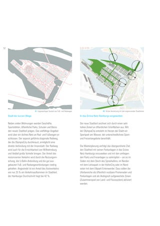 Fussgänger- und oder RadfahrrerverbindungFußgänger- und oder Radfahrerverbindung
61. Engmaschiges System aus Fuß- und Radwegen
Stadt der kurzen Wege
Neben vielen Wohnungen werden Geschäfte,
Sportstätten, öffentliche Parks, Schulen und Büros
den neuen Stadtteil prägen. Das vielfältige Angebot
wird über ein dichtes Netz an Rad- und Fußwegen er-
schlossen. Der separat geführte diagonale Radweg,
der die OlympiaCity durchkreuzt, ermöglicht eine
direkte Verbindung mit der Innenstadt. Der Radweg
wird auch für die Erreichbarkeit von Wilhelmsburg
und Veddel große Vorteile bringen. Der Anteil des
motorisierten Verkehrs wird durch die Nutzungsmi-
schung, die U-Bahn-Anbindung und die gut aus-
gebauten Fuß- und Radwegeverbindungen niedrig
gehalten. Angestrebt ist ein Anteil des Autoverkehrs
von nur 25 % am Verkehrsaufkommen im Stadtteil,
der Hamburger Durchschnitt liegt bei 42 %.
In das Grüne Netz Hamburgs eingewoben
Der neue Stadtteil zeichnet sich durch einen sehr
hohen Anteil an öffentlichen Grünflächen aus. Mit
der OlympiaCity entsteht im Herzen der Stadt ein
Sportpark am Wasser, der unterschiedlichste Sport-
und Freizeitangebote bereithält.
Die Masterplanung verfolgt das übergeordnete Ziel,
den Stadtteil mit seinen Parkanlagen in das Grüne
Netz Hamburgs einzuweben und mit den umliegen-
den Parks und Freianlagen zu verknüpfen – sei es im
Süden mit dem Deich des Spreehafens, im Norden
mit dem Lohsepark in der HafenCity oder im Nord-
osten mit dem Elbpark Entenwerder. Dazu sollen die
Uferbereiche als öffentlich nutzbare Promenaden und
Parkanlagen und als ökologisch aufgewertete Zonen
(Zusammenspiel von Land- und Flusssystem) aktiviert
werden.
62. Grüne Vernetzung mit den angrenzenden Stadtteilen
52
 