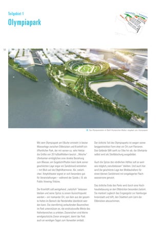 69. Das Olympiastadion im Nach-Olympischen Modus, umgeben vom Olympiapark
Mit dem Olympiapark am Elbufer entsteht in bester
Wasserlage zwischen Elbbrücken und Kranhöft ein
öffentlicher Park, der mit seinen ca. zehn Hektar
die Größe von 20 Fußballfeldern besitzt. „Weiche“
Uferkanten ermöglichen eine direkte Beziehung
zum Wasser, am Segelschiffhafen kann dank seiner
geschützten Lage sogar ein Sandstrand entstehen
– mit Blick auf die Elbphilharmonie. Als ‚natürli-
ches‘ Amphitheater eignet er sich besonders gut
für Veranstaltungen – während der Spiele z. B. als
Public-Viewing-Tribüne.
Der Kranhöft soll weitgehend „natürlich“ belassen
bleiben und seine Spitze zu einem Aussichtspunkt
werden – ein markanter Ort, von dem aus der gesam-
te Hafen im Bereich der Norderelbe überblickt wer-
den kann. Die sternförmig verlaufenden Baumreihen
im Park unterstützen es, die eindrucksvolle Weite des
Hafenbereiches zu erleben. Dazwischen sind kleine
windgeschützte Zonen arrangiert, damit der Park
auch an windigen Tagen zum Verweilen einlädt.
Der östliche Teil des Olympiaparks ist wegen seiner
langgestreckten Form eher ein Ort zum Flanieren.
Das Gelände fällt sanft zur Elbe hin ab, die Uferkante
selbst wird als Steilböschung ausgebildet.
Auch die Spitze des nördlichen Höftes soll so weit
wie möglich„naturbelassen“ bleiben. Und auch hier
wird die geschützte Lage des Moldauhafens für
einen kleinen Sandstrand mit vorgelagerter Flach-
wasserzone genutzt.
Das östliche Ende des Parks wird durch eine Hoch-
hausbebauung an den Elbbrücken besonders betont.
Sie markiert zugleich das Eingangstor zur Hamburger
Innenstadt und hilft, den Stadtteil vom Lärm der
Elbbrücken abzuschirmen.
Teilgebiet 1
Olympiapark
56
 