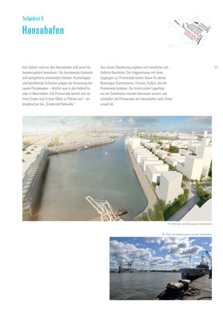 Das Gebiet rund um den Hansahafen soll seine Ha-
fenatmosphäre bewahren. Die bestehende Kaikante
soll weitgehend unverändert bleiben, Krananlagen
und bestehende Schienen prägen die Anmutung der
neuen Promenaden – ähnlich wie in der HafenCity
oder in Neumühlen. Die Promenade weitet sich an
ihren Enden und in ihrer Mitte zu Plätzen auf – an-
knüpfend an die „Grasbrook Palmaille“.
Aus dieser Gliederung ergeben sich westliche und
östliche Baufelder. Die Erdgeschosse mit ihren
Zugängen zur Promenade bieten Raum für aktive
Nutzungen (Gastronomie, Freizeit, Kultur), die die
Promenade beleben. Die historischen Lagerhäu-
ser am Saalehafen werden behutsam saniert und
schließen die Promenade am Hansahafen nach Osten
visuell ab.
Teilgebiet 5
Hansahafen
78. Blick auf die Bebauung am Hansahafen
79. Blick vom Hafenmuseum auf den Hansahafen
61
 
