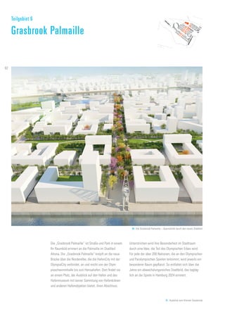 80. Die Grasbrook Palmaille – Querschnitt durch den neuen Stadtteil
81. Ausblick vom Kleinen Grasbrook
Die „Grasbrook Palmaille“ ist Straße und Park in einem.
Ihr Raumbild erinnert an die Palmaille im Stadtteil
Altona. Die „Grasbrook Palmaille“ knüpft an die neue
Brücke über die Norderelbe, die die HafenCity mit der
OlympiaCity verbindet, an und reicht von der Olym-
piaschwimmhalle bis zum Hansahafen. Dort findet sie
an einem Platz, der Ausblick auf den Hafen und das
Hafenmuseum mit seiner Sammlung von Hafenkränen
und anderen Hafenobjekten bietet, ihren Abschluss.
Unterstrichen wird ihre Besonderheit im Stadtraum
durch eine Idee, die Teil des Olympischen Erbes wird:
Für jede der über 200 Nationen, die an den Olympischen
und Paralympischen Spielen teilnimmt, wird jeweils ein
besonderer Baum gepflanzt. So entfaltet sich über die
Jahre ein abwechslungsreiches Stadtbild, das tagtäg-
lich an die Spiele in Hamburg 2024 erinnert.
Teilgebiet 6
Grasbrook Palmaille
62
 
