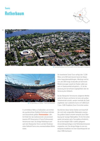 In unmittelbarer Nähe zur Außenalster und inmitten
des wunderschönen Stadtteils Rotherbaum befindet
sich Deutschlands größtes Tennisstadion. Jähr-
lich findet hier das traditionsreiche und prominent
besetzte ATP (Association of Tennis Professionals)
Herrenturnier statt. Die Anlage Rotherbaum wird
auch dem Olympischen Tennis und dem Paralympi-
schen Rollstuhl-Tennis eine unverwechselbare Bühne
bieten.
Der bestehende Center Court verfügt über 13.200
Plätze und erfüllt damit bereits heute die Olympi-
schen Kapazitätsempfehlungen. Allerdings sind bis
zum Jahr 2024 einige strukturelle und technische
Modernisierungen sowohl am Stadion selbst wie
auch im Stadionumfeld erforderlich, z. B. die Ver-
besserung der barrierfreien Zugänglichkeit oder die
Sanierung des Zeltdachs.
Da das Olympische Tennisturnier zeitgleiche Wettbe-
werbe für Damen und Herren mit einer sehr großen
Teilnehmerzahl vorsieht, werden innerhalb des Stadi-
ongeländes zwei zusätzliche Courts mit 5.000 (Court
1) bzw. 3.000 Sitzplätzen (Court 2) errichtet werden.
Das kleinere dieser beiden Stadien wird dauerhaft
den nicht mehr zeitgemäßen Nebenplatz ersetzen.
Das größere Stadion entsteht temporär durch Über-
bauung der heutigen Nebenplätze. Für die Vorrunden-
spiele sind weitere sechs Tennisplätze erforderlich,
die auf der lediglich 200 m südlich gelegenen
Universitätssportanlage an der Rothenbaumchaussee
vorgesehen sind. Die dortige Anlage ist eine rein
temporäre Installation mit einer Gesamtkapazität von
etwa 2.000 Zuschauern.
Tennis
Rotherbaum
85. Hamburg-Rotherbaum: das Tennisstadion mit der Außenalster im Hintergrund
86. Eine Sportstätte mit Tradition – Tennis am Rothenbaum
68
 