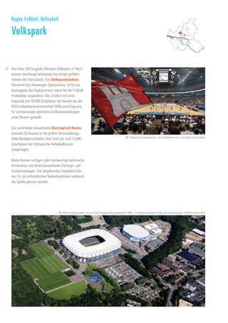 Der etwa 200 ha große Altonaer Volkspark im Nord-
westen Hamburgs beherbergt die beiden größten
Arenen der Hansestadt. Das Volksparkstadion,
Heimstatt des Hamburger Sportvereins, ist für die
Austragung des Rugbyturniers sowie für die Fußball-
Finalspiele vorgesehen. Das Stadion mit einer
Kapazität von 50.000 Sitzplätzen hat bereits bei der
FIFA-Fußballweltmeisterschaft 2006 seine Eignung
für internationale sportliche Großveranstaltungen
unter Beweis gestellt.
Die unmittelbar benachbarte Barclaycard Arena
(vormals O2-Arena) ist die größte Veranstaltungs-
halle Norddeutschlands. Dort wird vor rund 15.000
Zuschauern das Olympische Volleyballturnier
ausgetragen.
Beide Arenen verfügen über hochwertige technische
Infrastuktur und direkt benachbarte Trainings- und
Aufwärmanlagen. Die umgebenden Parkplätze kön-
nen für die erforderlichen Nebenfunktionen während
der Spiele genutzt werden.
Rugby, Fußball, Volleyball
Volkspark
89. Elektrisierte Atmosphäre – das Handballturnier in der Barclaycard Arena
90. Schon Austragungsort bei der FIFA-Fußballweltmeisterschaft 2006 – im Volksparkstadion finden die Finalspiele des Fußballturniers statt
70
 
