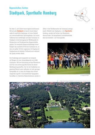 Der über U- und S-Bahn hervorragend erschlossene
Winterhuder Stadtpark ist bereits heute Anlauf-
stelle für sportliche Hamburger mit einer Vielzahl
von unterschiedlichsten Sportangeboten. Auf einem
Teilbereich der weitläufigen zentralen Festwiese im
Stadtpark ist die Austragung der Wettbewerbe im
Olympischen und Paralympischen Bogenschießen
geplant. Die temporäre Bogenschießanlage nimmt
lediglich das westliche Drittel der Festwiese ein, so
dass ein großer Teil der Liegewiese mit Zugang zum
Stadtparksee als beliebter Treffpunkt auch während
der Spiele erhalten bleibt.
Die Finalanlage wird eingerahmt von temporä-
ren Rängen mit einer Gesamtkapazität von 4.000
Zuschauern. Mit der Ausrichtung auf das Planetarium
wird hier eine stimmungsvolle Kulisse für diesen
Wettbewerb geschaffen. Der für die Finalbahnen vor-
gesehene Bereich weist außerdem ein sehr geringes
Quergefälle auf, so dass die Anlage ohne schwer-
wiegende Eingriffe in die bestehende Topographie
herstellbar ist. Sämtliche Nebenfunktionen werden in
Bogenschießen, Fechten
Stadtpark, Sporthalle Hamburg
Zelten in den Randbereichen der Festwiese unterge-
bracht. Nördlich des Stadtparks, in der Sporthalle
Hamburg, werden die Fechter ihre Olympische
Heimat finden. Die benachbarte Leichtathletikhalle
dient als Aufwärm- und Trainingshalle.
91. Bogenschießen …
92. … findet im Hamburger Stadtpark an einem besonders schönen Ort statt
71
 