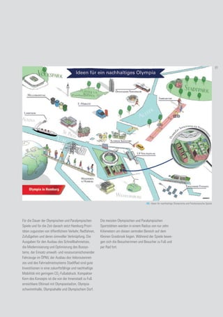 103. Ideen für nachhaltige Olympische und Paralympische Spiele
Für die Dauer der Olympischen und Paralympischen
Spiele und für die Zeit danach setzt Hamburg Priori-
täten zugunsten von öffentlichem Verkehr, Radfahren,
Zufußgehen und deren sinnvoller Verknüpfung. Die
Ausgaben für den Ausbau des Schnellbahnnetzes,
die Modernisierung und Optimierung des Bussys-
tems, der Einsatz umwelt- und ressourcenschonender
Fahrzeuge im ÖPNV, der Ausbau des Veloroutennet-
zes und des Fahrradmietsystems StadtRad sind gute
Investitionen in eine zukunftsfähige und nachhaltige
Mobilität mit geringem CO2
-Fußabdruck. Kompakter
Kern des Konzepts ist die von der Innenstadt zu Fuß
erreichbare Elbinsel mit Olympiastadion, Olympia-
schwimmhalle, Olympiahalle und Olympischem Dorf.
Die meisten Olympischen und Paralympischen
Sportstätten werden in einem Radius von nur zehn
Kilometern um diesen zentralen Bereich auf dem
Kleinen Grasbrook liegen. Während der Spiele bewe-
gen sich die Besucherinnen und Besucher zu Fuß und
per Rad fort.
81
 