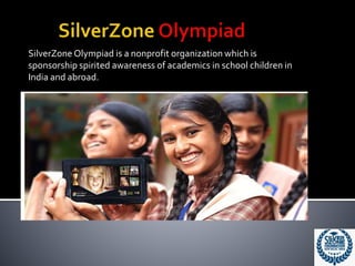 SilverZone Olympiad is a nonprofit organization which is
sponsorship spirited awareness of academics in school children in
India and abroad.
 