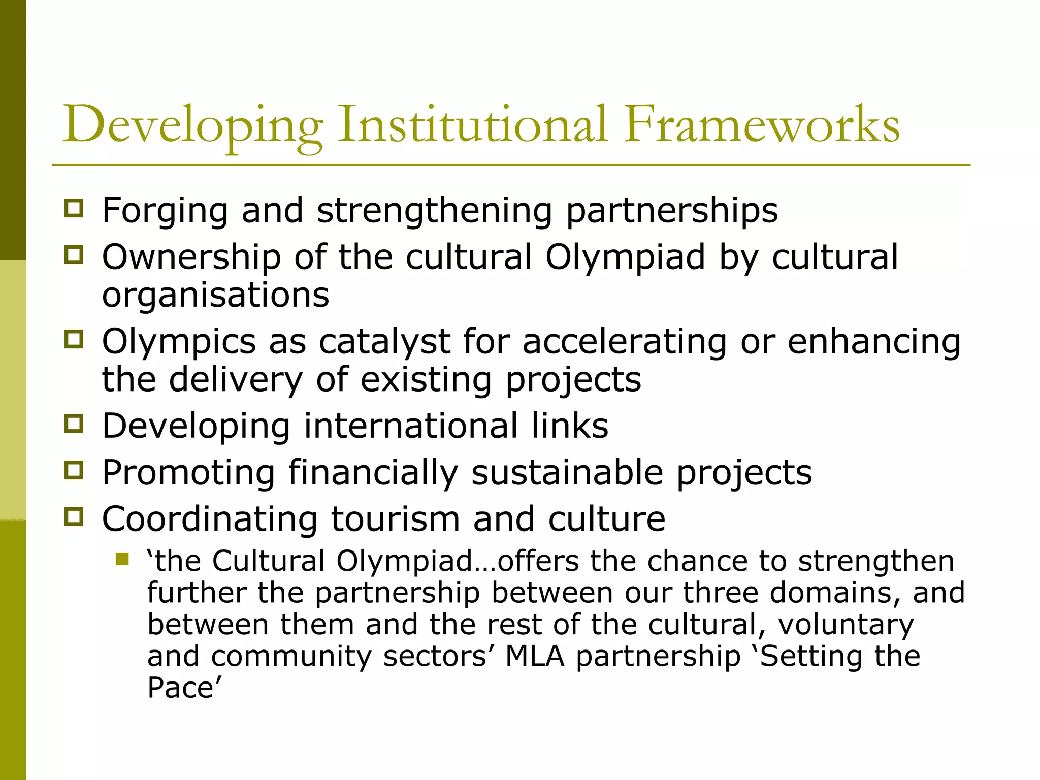 Developing Institutional Frameworks Forging and strengthening partnerships Ownership of the cultural Olympiad by cultural organisations Olympics as catalyst for accelerating or enhancing the delivery of existing projects  Developing international links  Promoting financially sustainable projects  Coordinating tourism and culture ‘ the Cultural Olympiad…offers the chance to strengthen further the partnership between our three domains, and between them and the rest of the cultural, voluntary and community sectors’ MLA partnership ‘Setting the Pace’ 