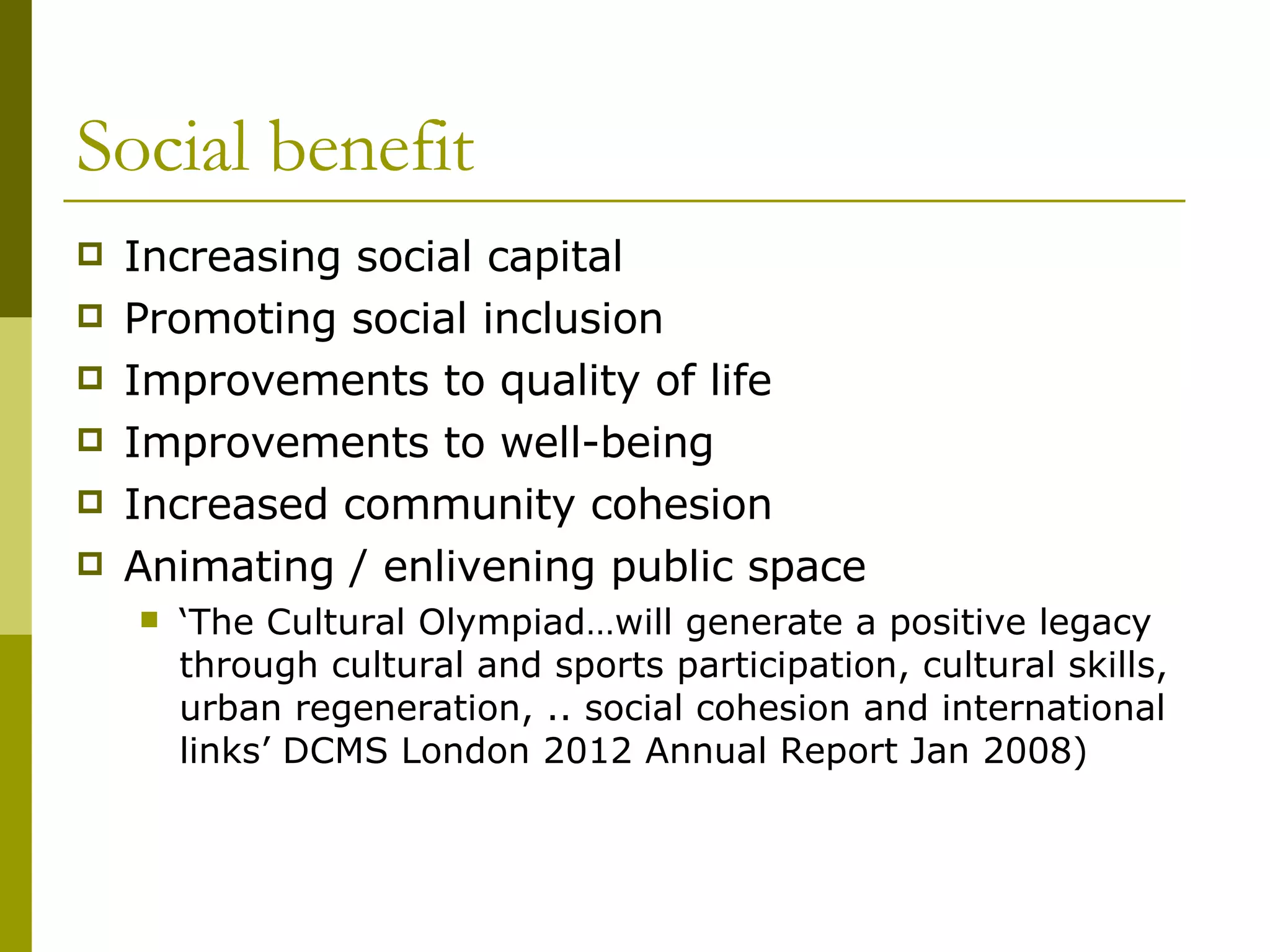 Social benefit Increasing social capital Promoting social inclusion Improvements to quality of life Improvements to well-being Increased community cohesion Animating / enlivening public space ‘ The Cultural Olympiad…will generate a positive legacy through cultural and sports participation, cultural skills, urban regeneration, .. social cohesion and international links’ DCMS London 2012 Annual Report Jan 2008) 