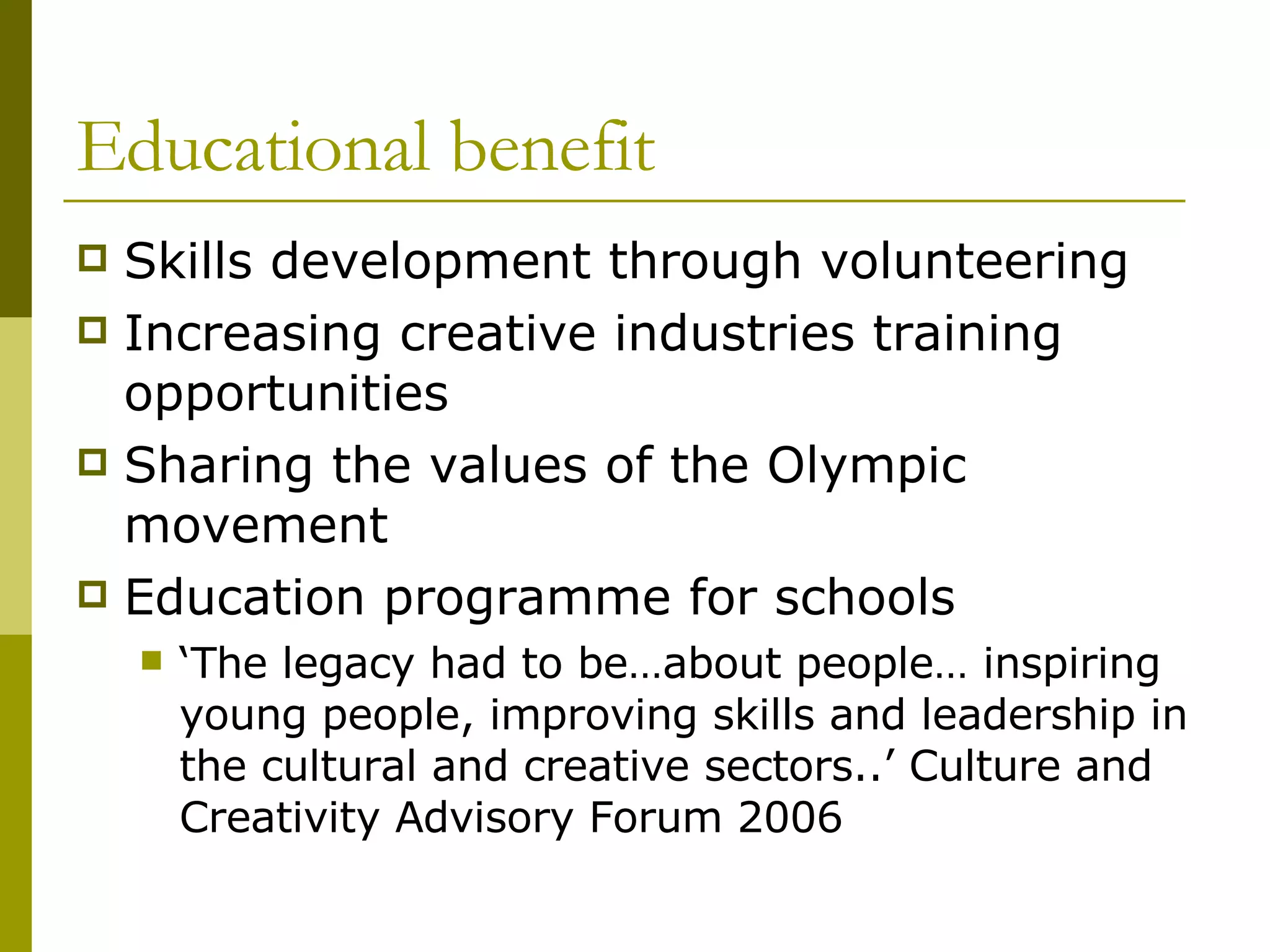 Educational benefit Skills development through volunteering Increasing creative industries training opportunities  Sharing the values of the Olympic movement Education programme for schools ‘ The legacy had to be…about people… inspiring young people, improving skills and leadership in the cultural and creative sectors..’ Culture and Creativity Advisory Forum 2006  