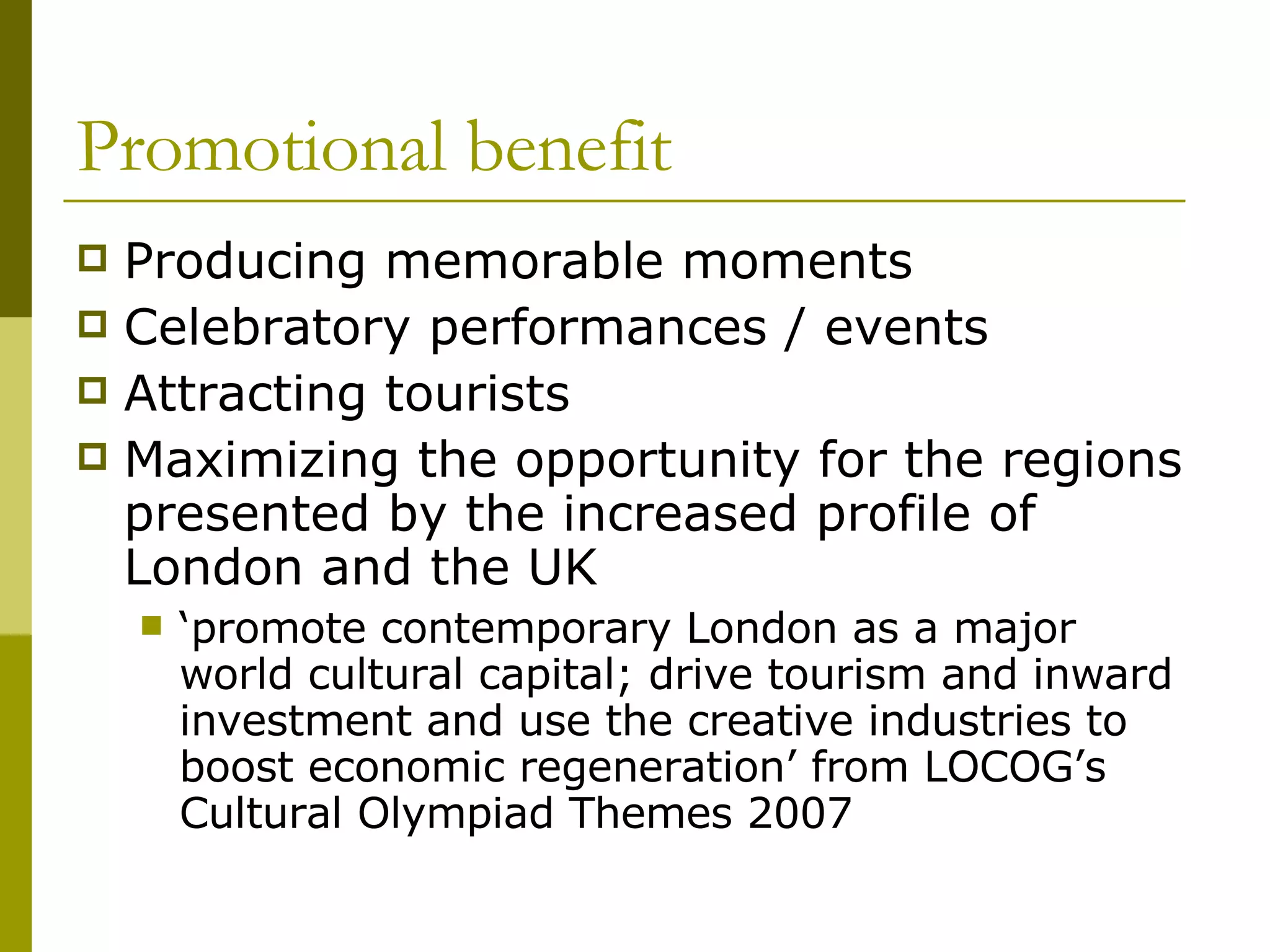 Promotional benefit Producing memorable moments Celebratory performances / events Attracting tourists  Maximizing the opportunity for the regions presented by the increased profile of London and the UK ‘ promote contemporary London as a major world cultural capital; drive tourism and inward investment and use the creative industries to boost economic regeneration’ from LOCOG’s Cultural Olympiad Themes 2007 