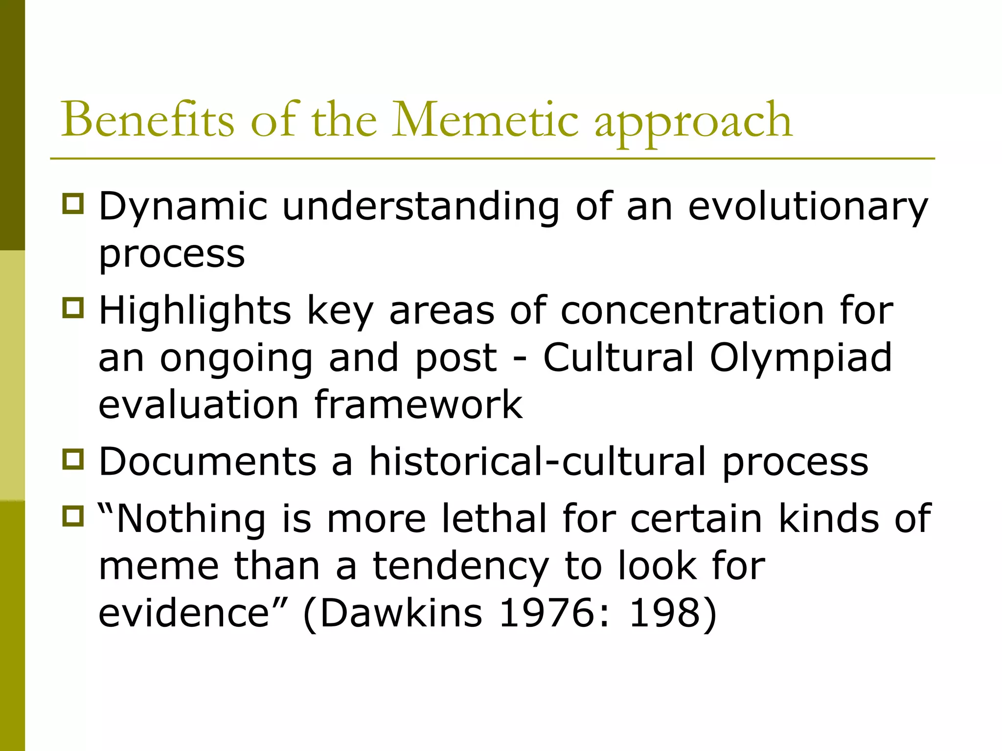 Benefits of the Memetic approach Dynamic understanding of an evolutionary process Highlights key areas of concentration for an ongoing and post - Cultural Olympiad evaluation framework Documents a historical-cultural process  “ Nothing is more lethal for certain kinds of meme than a tendency to look for evidence” (Dawkins 1976: 198) 