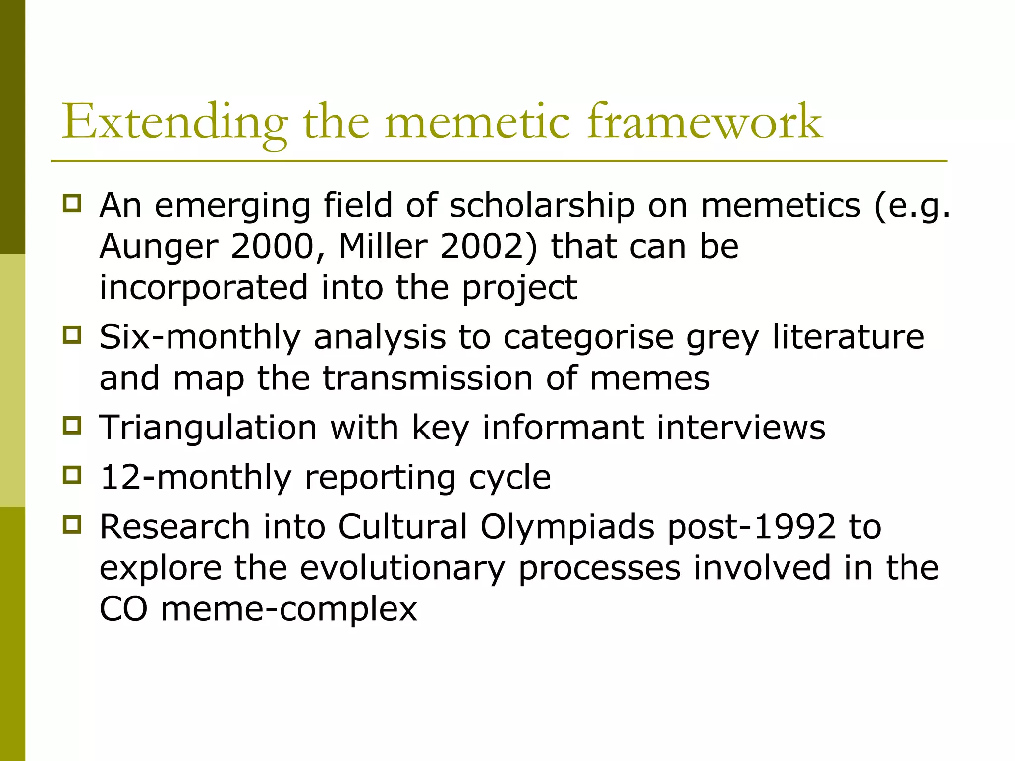 Extending the memetic framework An emerging field of scholarship on memetics (e.g. Aunger 2000, Miller 2002) that can be incorporated into the project Six-monthly analysis to categorise grey literature and map the transmission of memes Triangulation with key informant interviews 12-monthly reporting cycle Research into Cultural Olympiads post-1992 to explore the evolutionary processes involved in the CO meme-complex 